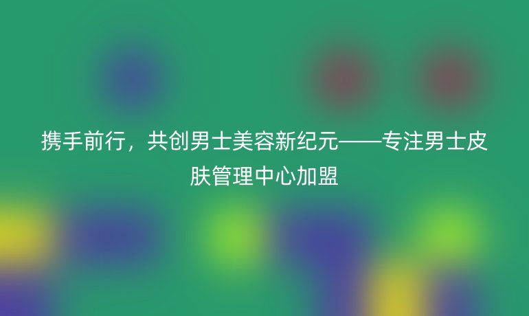 攜手前行，共創(chuàng)男士美容新紀(jì)元——專注男士皮膚管理中心加盟
