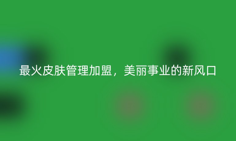最火皮膚管理加盟，美麗事業(yè)的新風(fēng)口