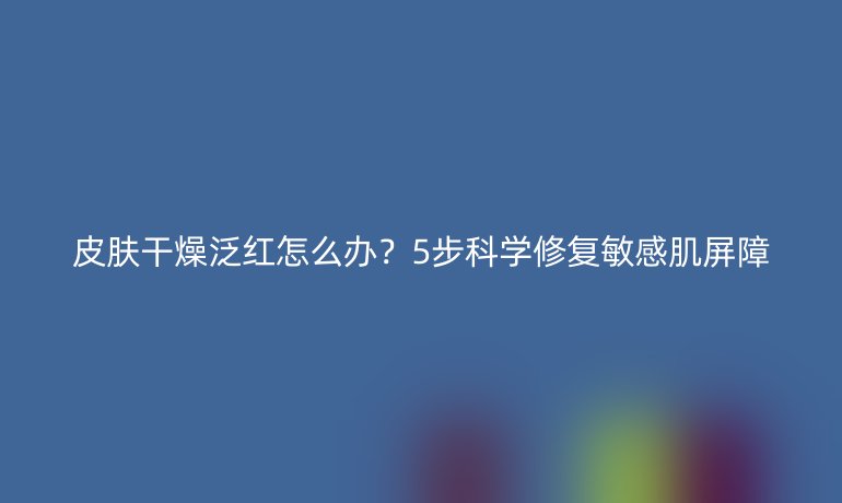 皮膚干燥泛紅怎么辦？5步科學修復敏感肌屏障