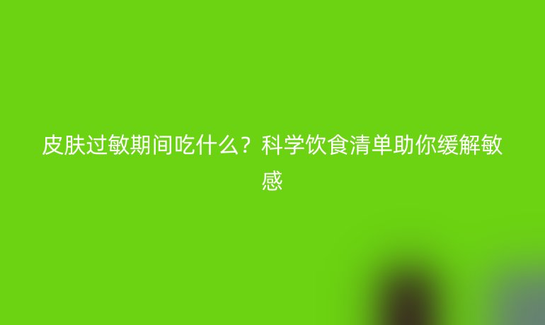 皮膚過敏期間吃什么？科學飲食清單助你緩解敏感