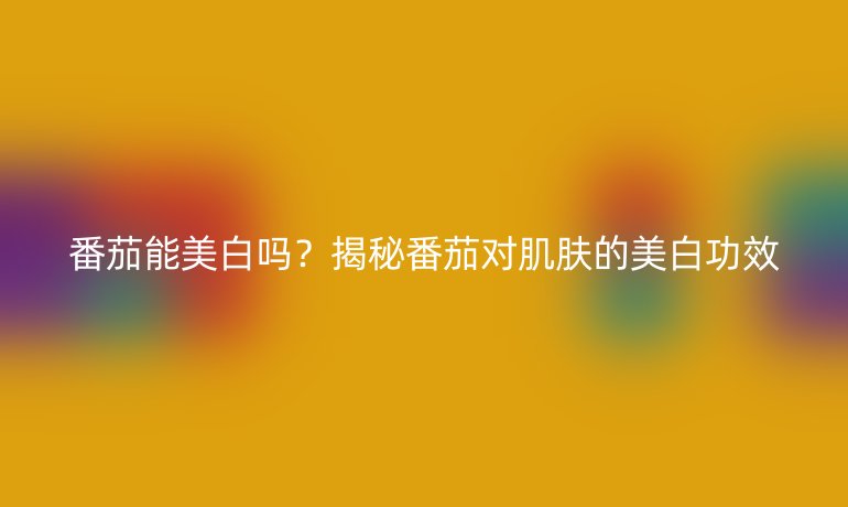 番茄能美白嗎？揭秘番茄對肌膚的美白功效