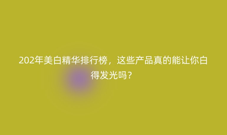 202年美白精華排行榜，這些產(chǎn)品真的能讓你白得發(fā)光嗎？
