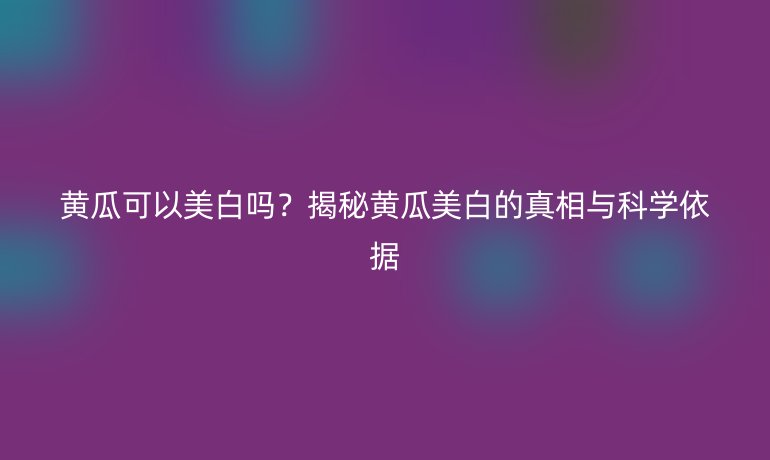 黃瓜可以美白嗎？揭秘黃瓜美白的真相與科學(xué)依據(jù)