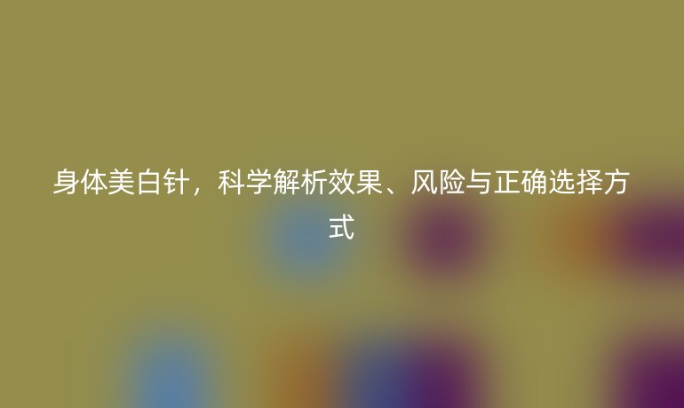 身體美白針，科學(xué)解析效果、風(fēng)險(xiǎn)與正確選擇方式