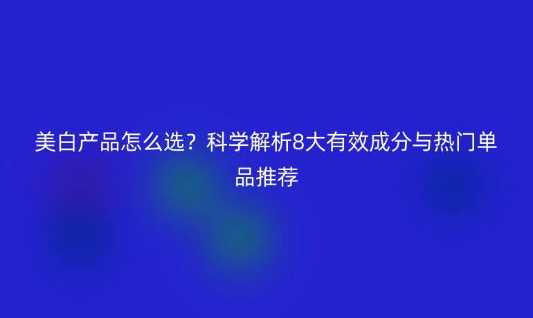 美白產(chǎn)品怎么選？科學(xué)解析8大有效成分與熱門單品推薦