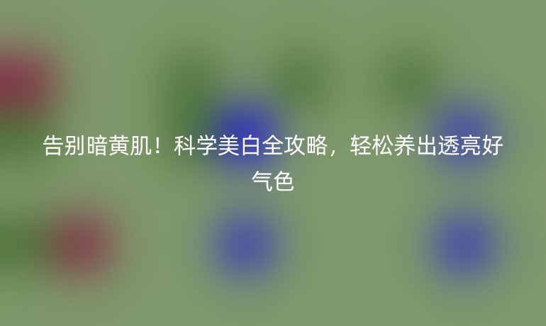 告別暗黃?。】茖W(xué)美白全攻略，輕松養(yǎng)出透亮好氣色