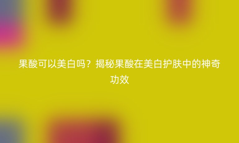 果酸可以美白嗎？揭秘果酸在美白護(hù)膚中的神奇功效