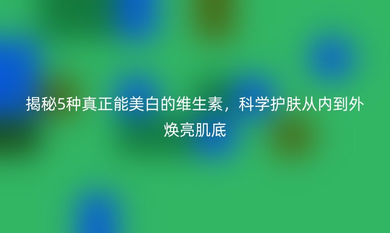 揭秘5種真正能美白的維生素，科學(xué)護(hù)膚從內(nèi)到外煥亮肌底
