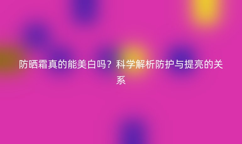 防曬霜真的能美白嗎？科學解析防護與提亮的關系