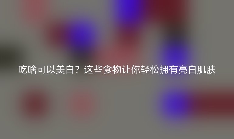 吃啥可以美白？這些食物讓你輕松擁有亮白肌膚
