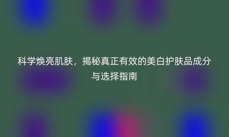 科學(xué)煥亮肌膚，揭秘真正有效的美白護(hù)膚品成分與選擇指南
