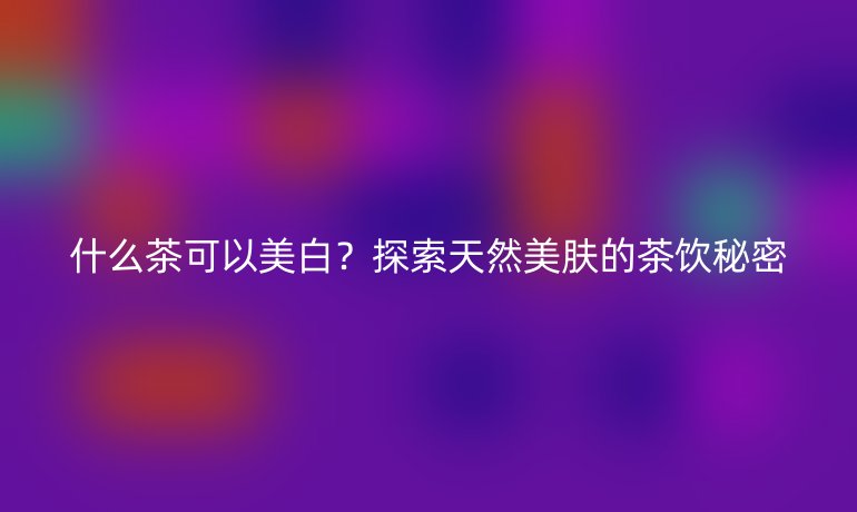 什么茶可以美白？探索天然美膚的茶飲秘密