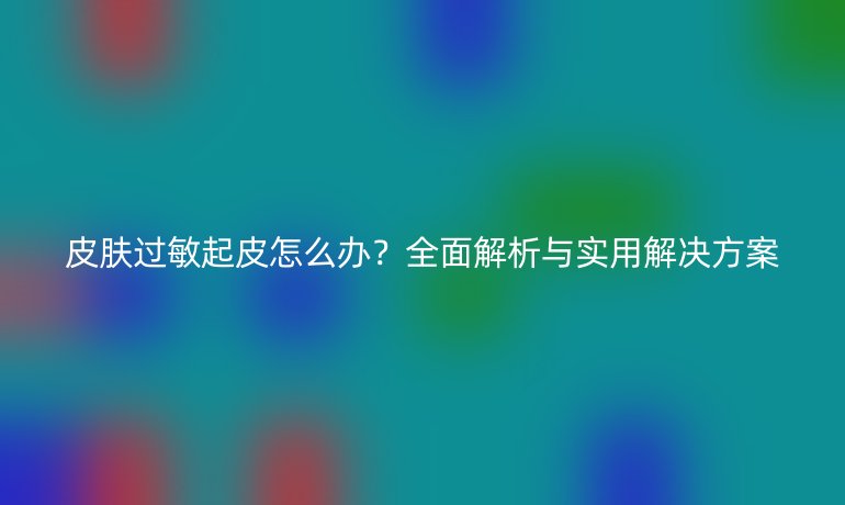 皮膚過敏起皮怎么辦？全面解析與實用解決方案