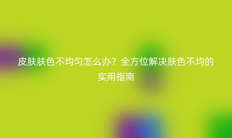 皮膚膚色不均勻怎么辦？全方位解決膚色不均的實(shí)用指南