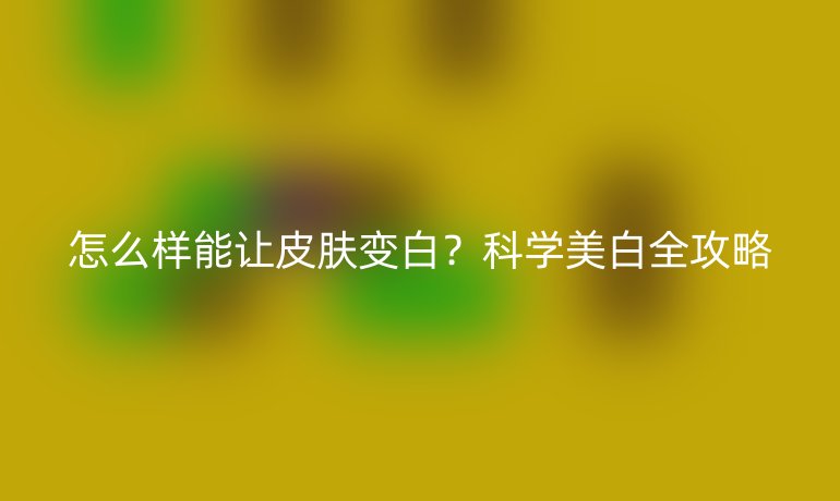 怎么樣能讓皮膚變白？科學美白全攻略