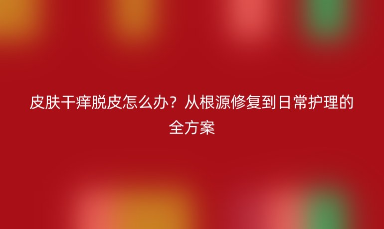 皮膚干癢脫皮怎么辦？從根源修復到日常護理的全方案