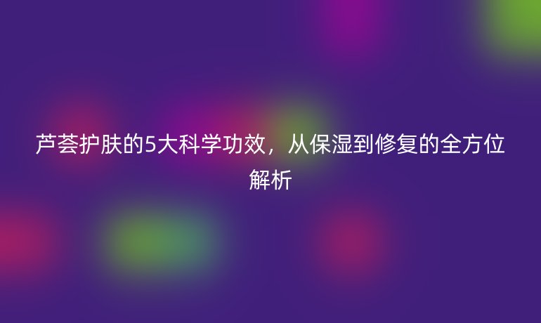 蘆薈護(hù)膚的5大科學(xué)功效，從保濕到修復(fù)的全方位解析