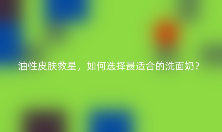 油性皮膚救星，如何選擇最適合的洗面奶？