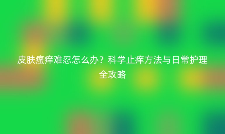 皮膚瘙癢難忍怎么辦？科學(xué)止癢方法與日常護(hù)理全攻略