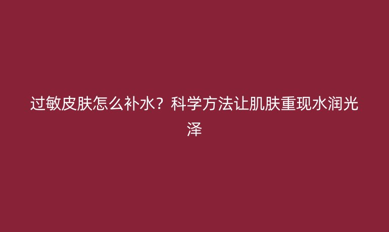 過敏皮膚怎么補(bǔ)水？科學(xué)方法讓肌膚重現(xiàn)水潤(rùn)光澤