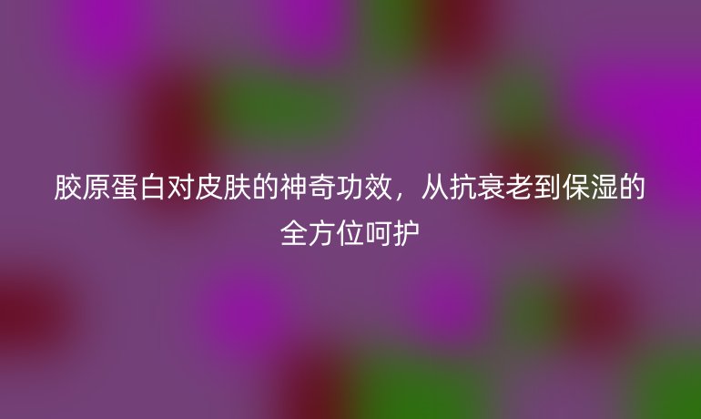 膠原蛋白對(duì)皮膚的神奇功效，從抗衰老到保濕的全方位呵護(hù)