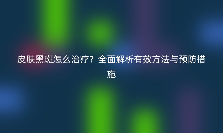 皮膚黑斑怎么治療？全面解析有效方法與預(yù)防措施