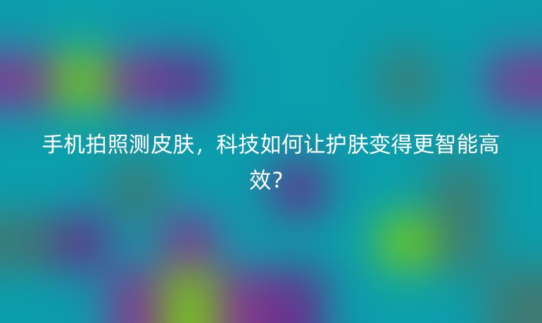 手機拍照測皮膚，科技如何讓護膚變得更智能高效？