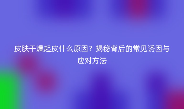 皮膚干燥起皮什么原因？揭秘背后的常見(jiàn)誘因與應(yīng)對(duì)方法