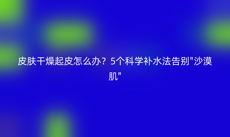 皮膚干燥起皮怎么辦？5個(gè)科學(xué)補(bǔ)水法告別