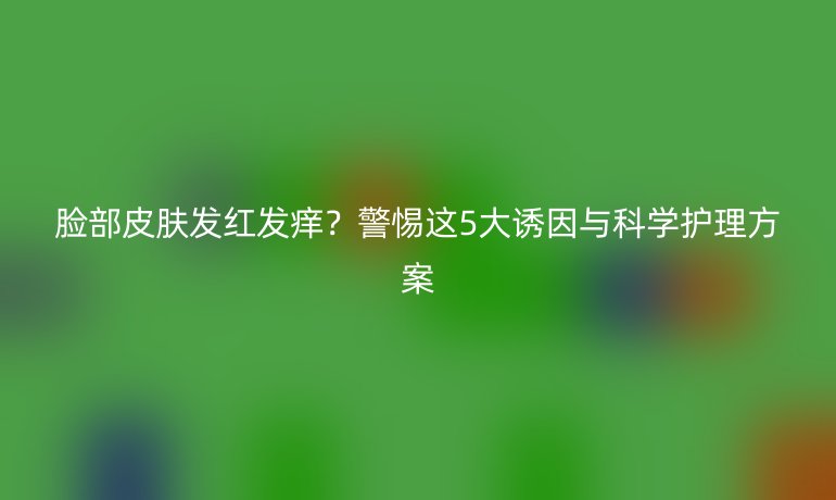 臉部皮膚發(fā)紅發(fā)癢？警惕這5大誘因與科學護理方案