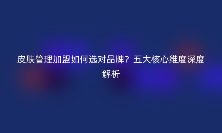 皮膚管理加盟如何選對(duì)品牌？五大核心維度深度解析