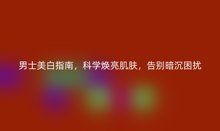 男士美白指南，科學煥亮肌膚，告別暗沉困擾