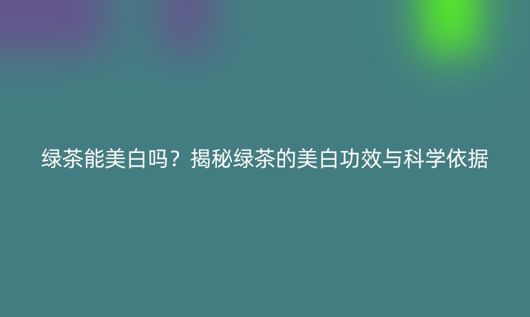 綠茶能美白嗎？揭秘綠茶的美白功效與科學(xué)依據(jù)
