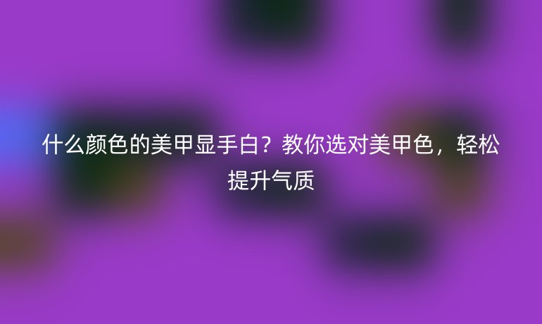 什么顏色的美甲顯手白？教你選對美甲色，輕松提升氣質