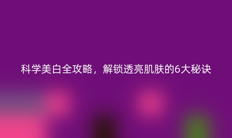 科學(xué)美白全攻略，解鎖透亮肌膚的6大秘訣