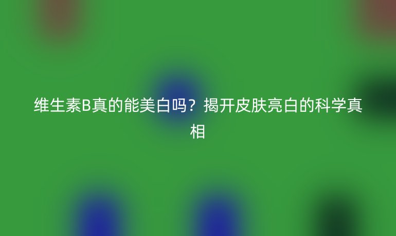 維生素B真的能美白嗎？揭開皮膚亮白的科學(xué)真相