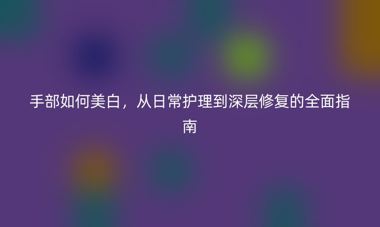 手部如何美白，從日常護理到深層修復的全面指南