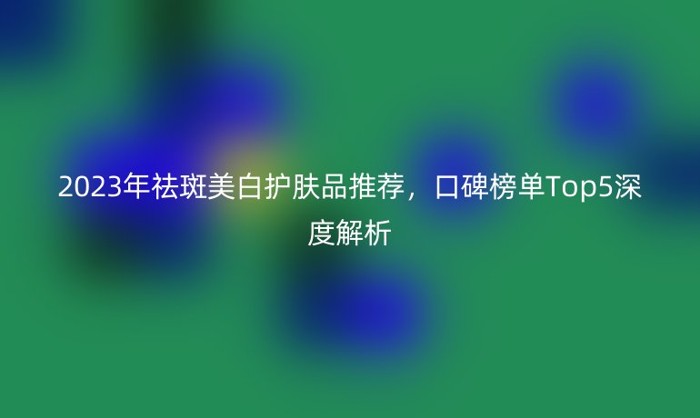 2023年祛斑美白護(hù)膚品推薦，口碑榜單Top5深度解析