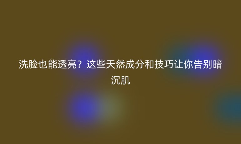 洗臉也能透亮？這些天然成分和技巧讓你告別暗沉肌