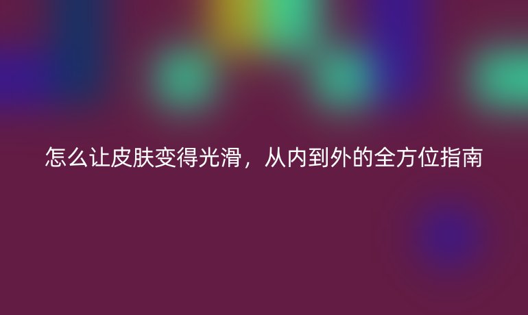 怎么讓皮膚變得光滑，從內(nèi)到外的全方位指南