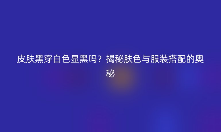 皮膚黑穿白色顯黑嗎？揭秘膚色與服裝搭配的奧秘