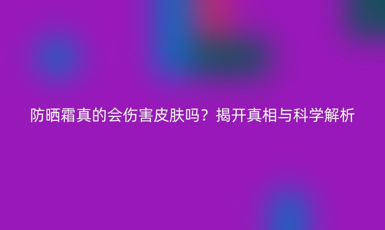 防曬霜真的會(huì)傷害皮膚嗎？揭開(kāi)真相與科學(xué)解析