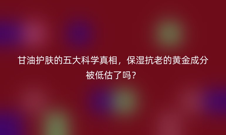 甘油護膚的五大科學(xué)真相，保濕抗老的黃金成分被低估了嗎？