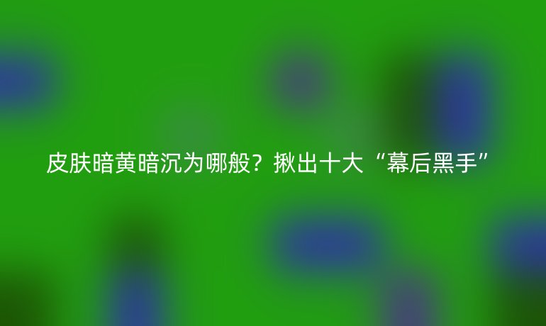 皮膚暗黃暗沉為哪般？揪出十大“幕后黑手”