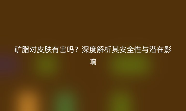 礦脂對皮膚有害嗎？深度解析其安全性與潛在影響
