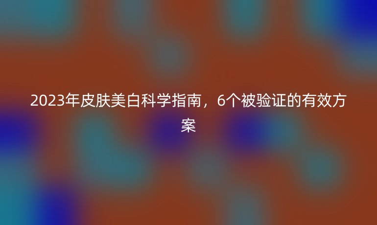 2023年皮膚美白科學(xué)指南,6個被驗證的有效方案