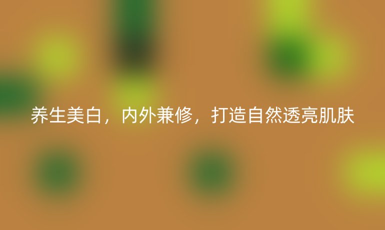 養(yǎng)生美白，內(nèi)外兼修，打造自然透亮肌膚