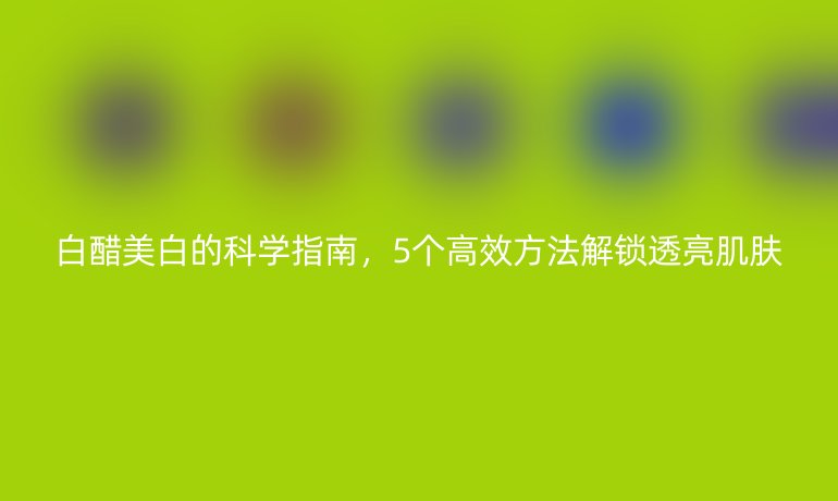 白醋美白的科學(xué)指南，5個(gè)高效方法解鎖透亮肌膚