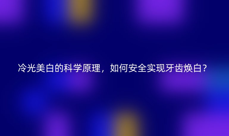 冷光美白的科學(xué)原理，如何安全實現(xiàn)牙齒煥白？