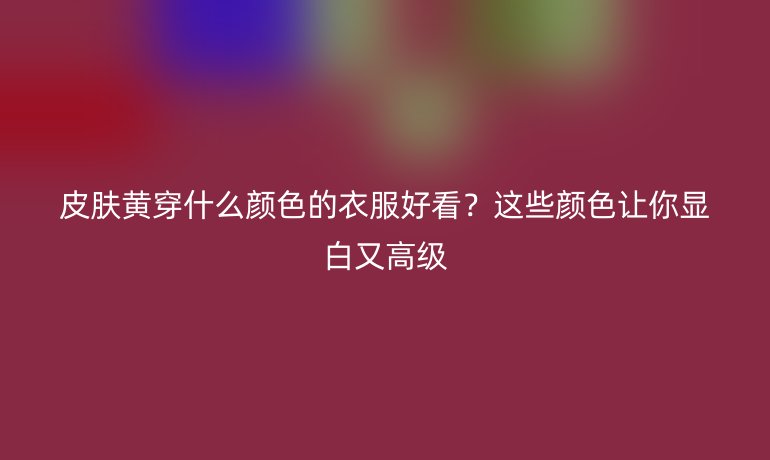 皮膚黃穿什么顏色的衣服好看？這些顏色讓你顯白又高級